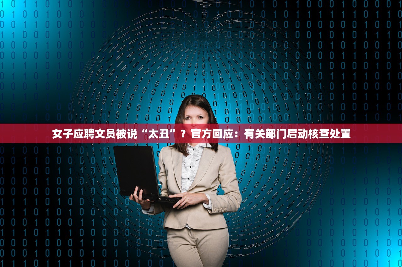 女子应聘文员被说“太丑”？官方回应：有关部门启动核查处置