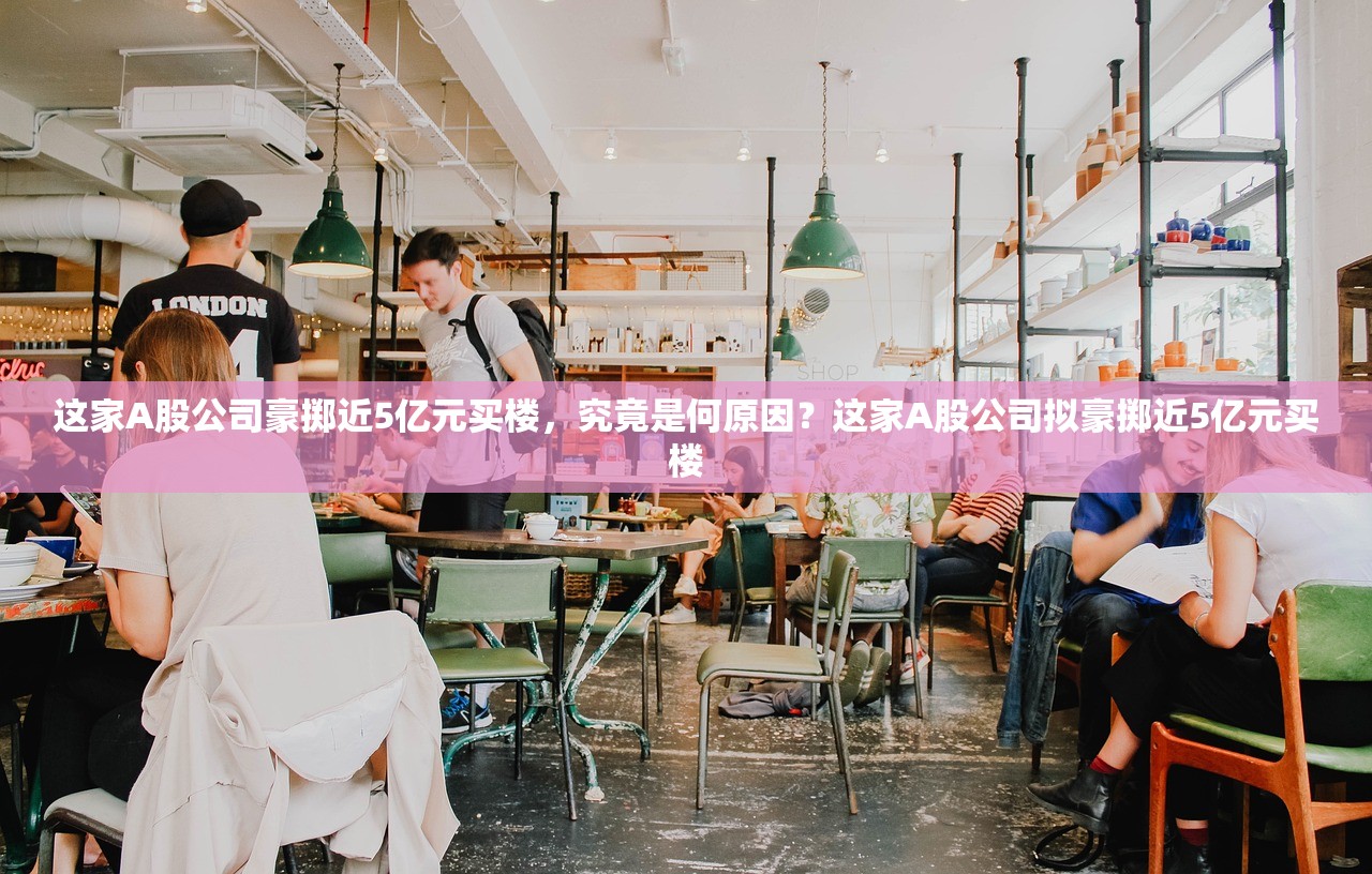 这家A股公司豪掷近5亿元买楼，究竟是何原因？这家A股公司拟豪掷近5亿元买楼