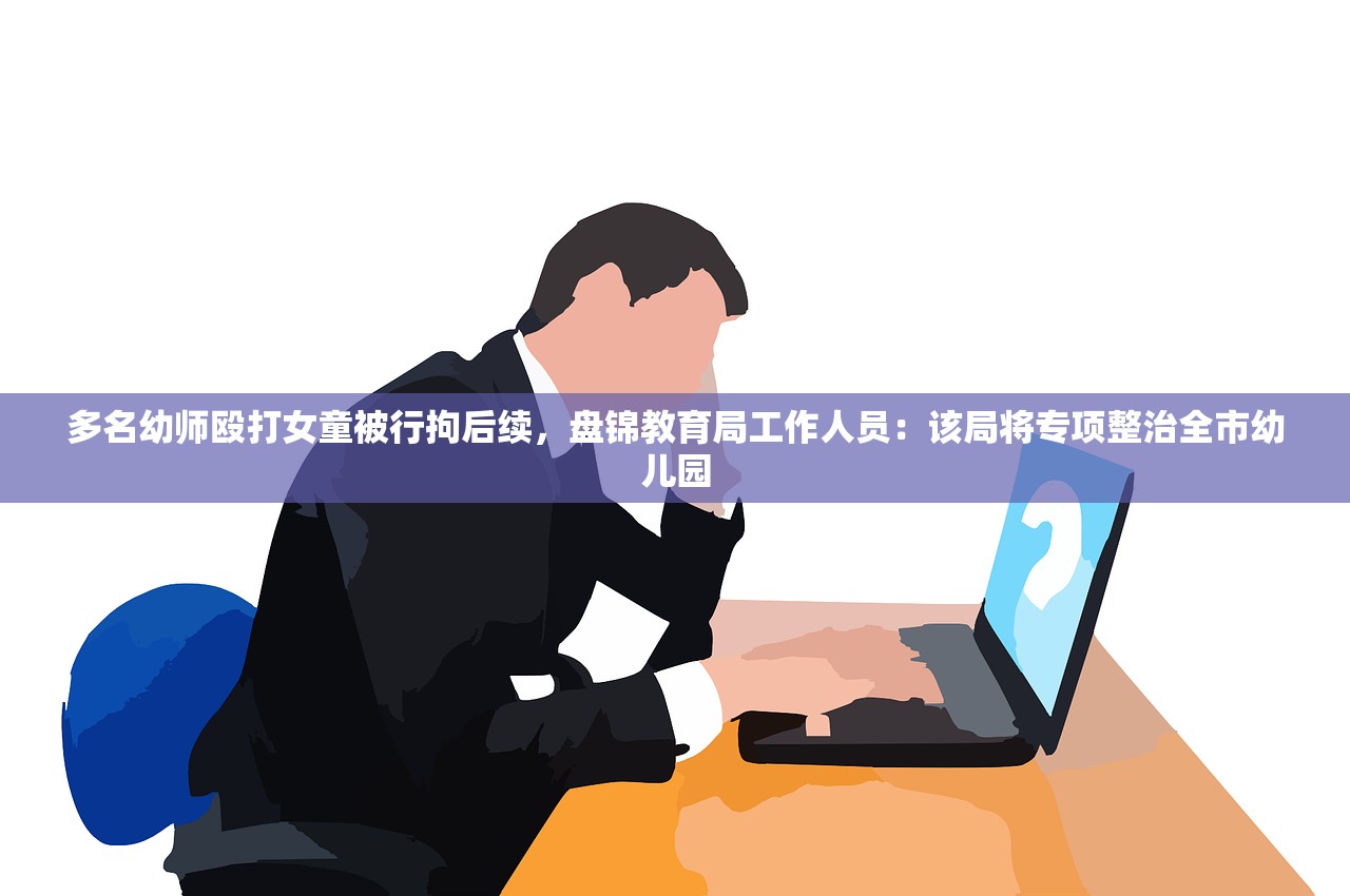 多名幼师殴打女童被行拘后续，盘锦教育局工作人员：该局将专项整治全市幼儿园