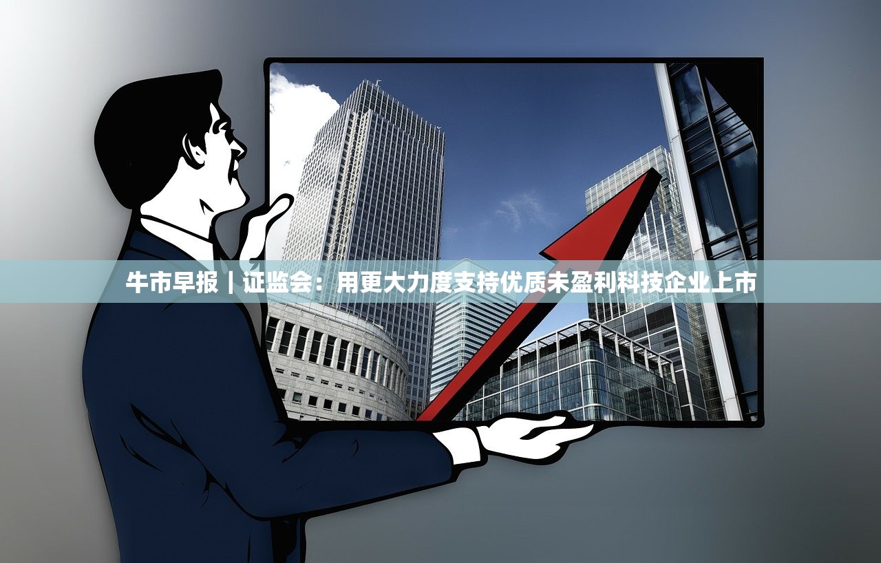 牛市早报｜证监会：用更大力度支持优质未盈利科技企业上市