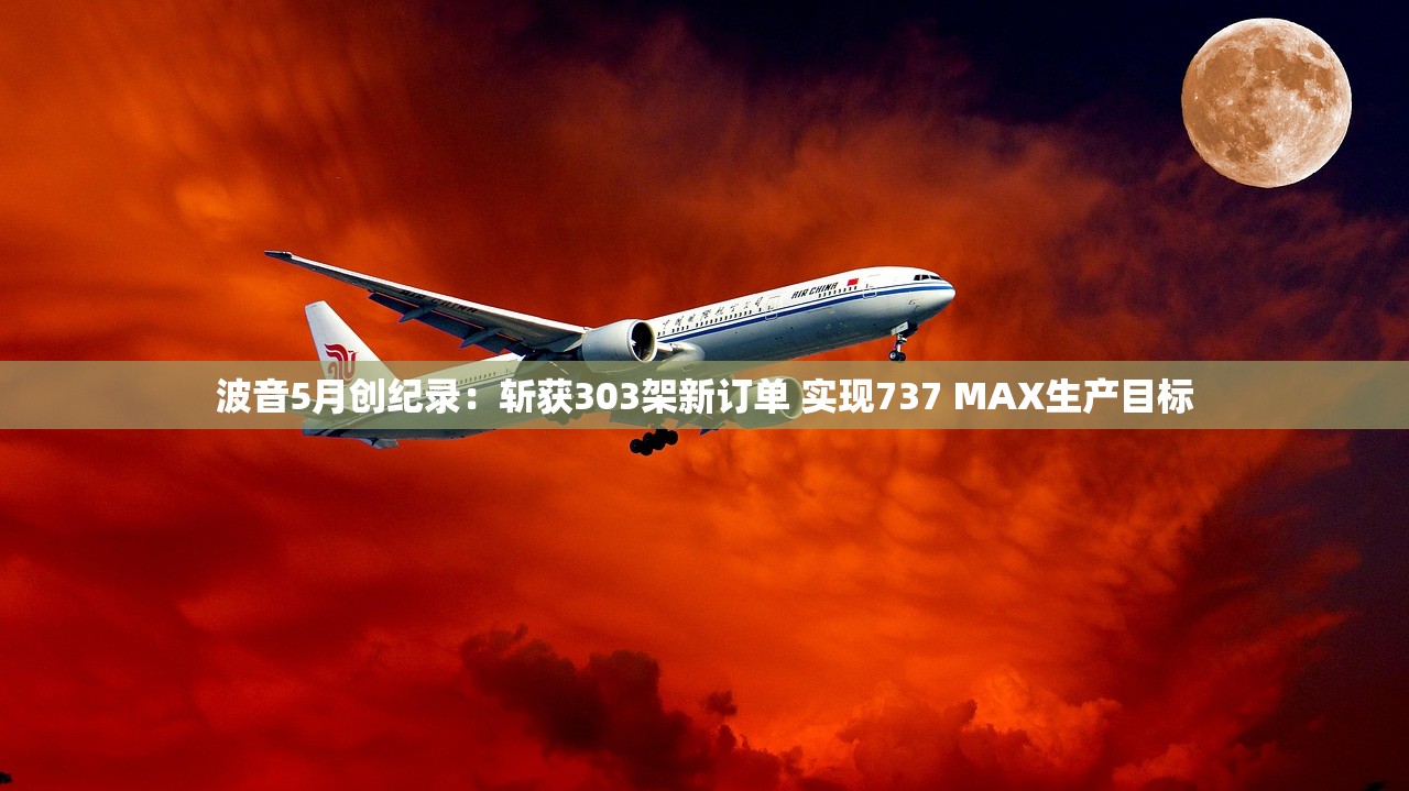 波音5月创纪录：斩获303架新订单 实现737 MAX生产目标